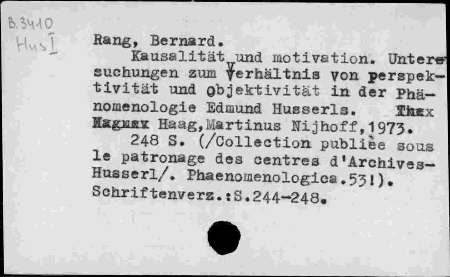 ﻿b.SMO
VU si
Rang, Bernard.
Kausalität und motivation. Untere-Buchungen zum Verhältnis von perspek-tivität und Objektivität in der Phänomenologie Edmund Husserls. fflurx Kx&UEX Haag,Martinus Ni j hoff, 1973.
248 S. (/Collection publiée sous le patronage des centres d’Archives-Husserl/ . Phaenomenologica.531). Schriftenverz.sS.244—248,